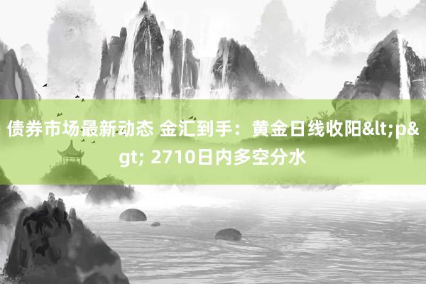 债券市场最新动态 金汇到手：黄金日线收阳<p> 2710日内多空分水