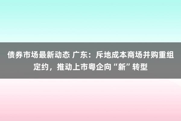 债券市场最新动态 广东：斥地成本商场并购重组定约，推动上市粤企向“新”转型