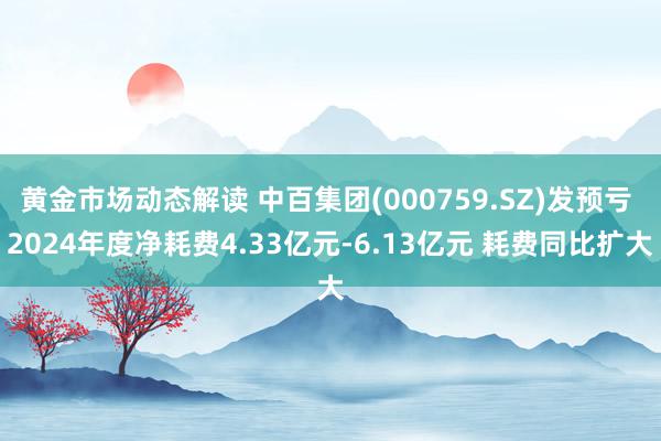 黄金市场动态解读 中百集团(000759.SZ)发预亏 2024年度净耗费4.33亿元-6.13亿元 耗费同比扩大