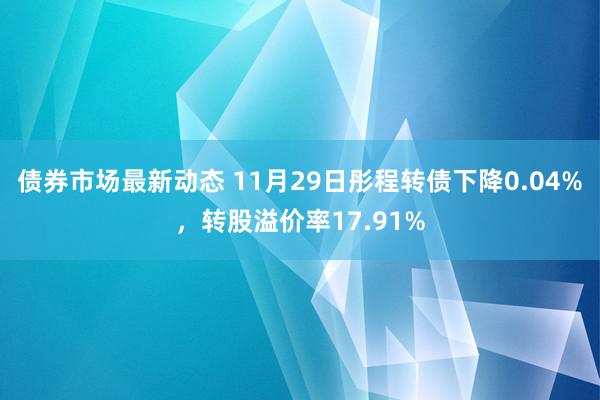 债券市场最新动态 11月29日彤程转债下降0.04%，转股溢价率17.91%