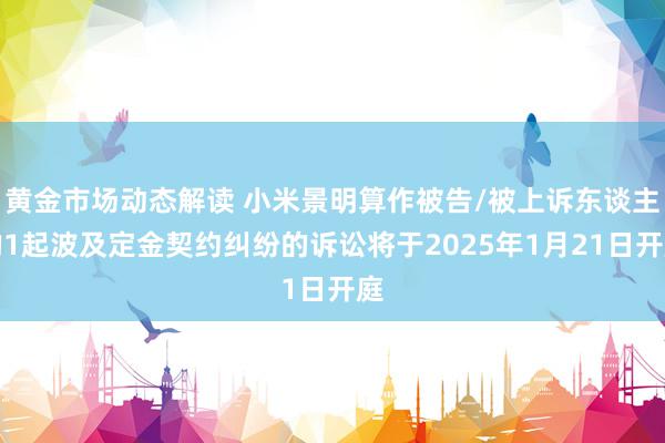 黄金市场动态解读 小米景明算作被告/被上诉东谈主的1起波及定金契约纠纷的诉讼将于2025年1月21日开庭