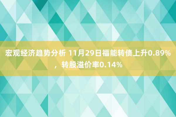 宏观经济趋势分析 11月29日福能转债上升0.89%，转股溢价率0.14%