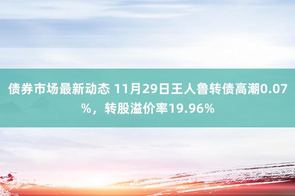 债券市场最新动态 11月29日王人鲁转债高潮0.07%，转股溢价率19.96%