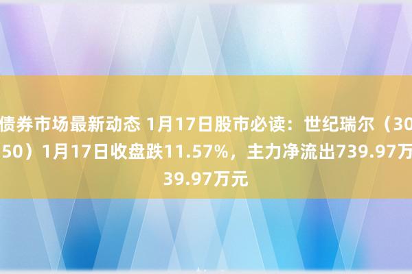 债券市场最新动态 1月17日股市必读：世纪瑞尔（300150）1月17日收盘跌11.57%，主力净流出739.97万元