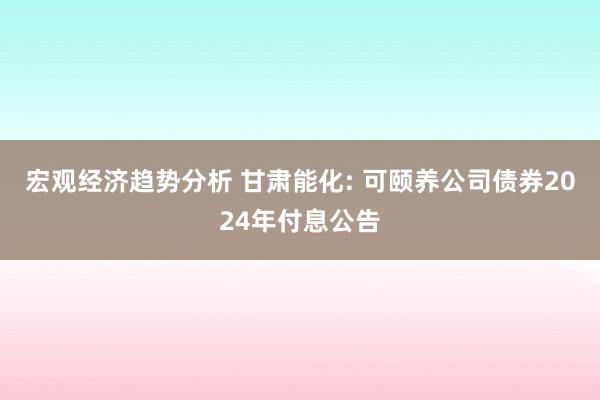 宏观经济趋势分析 甘肃能化: 可颐养公司债券2024年付息公告