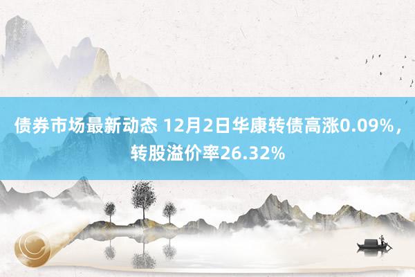 债券市场最新动态 12月2日华康转债高涨0.09%，转股溢价率26.32%