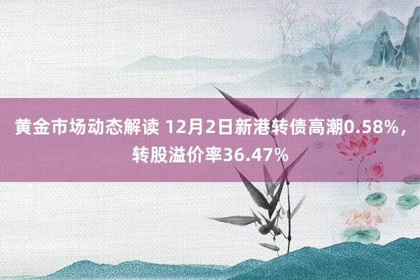 黄金市场动态解读 12月2日新港转债高潮0.58%，转股溢价率36.47%