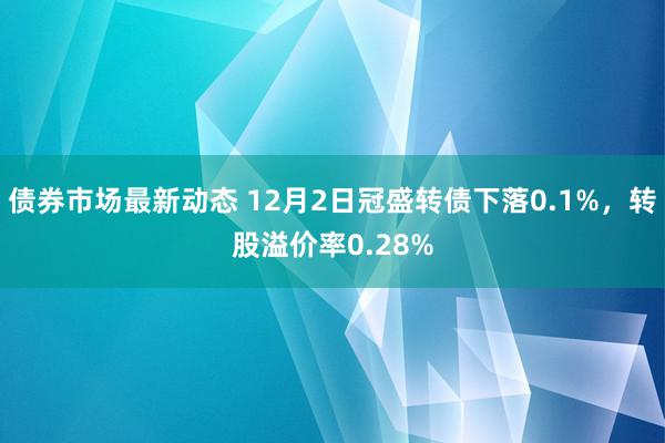 债券市场最新动态 12月2日冠盛转债下落0.1%，转股溢价率0.28%