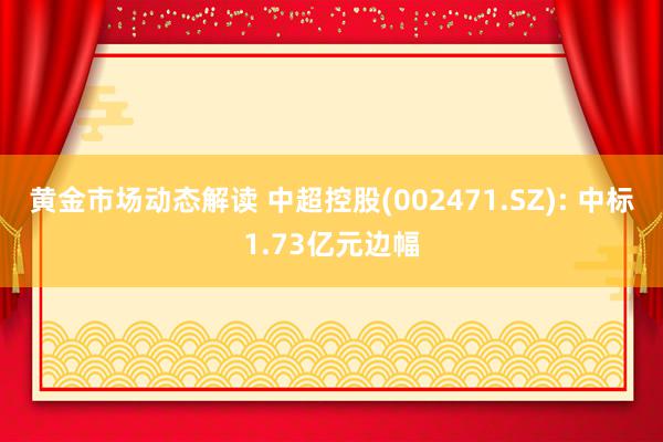 黄金市场动态解读 中超控股(002471.SZ): 中标1.73亿元边幅