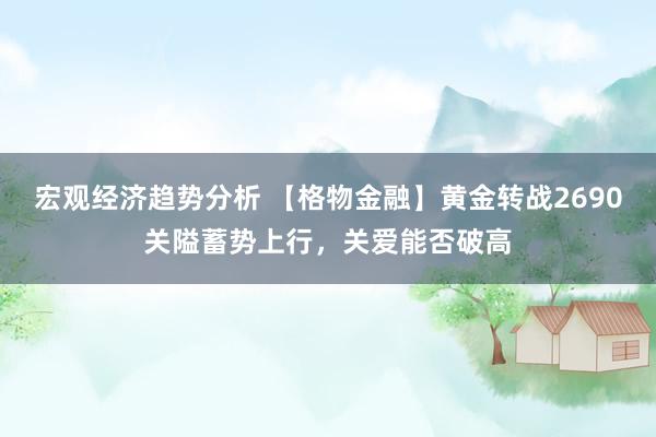 宏观经济趋势分析 【格物金融】黄金转战2690关隘蓄势上行，关爱能否破高