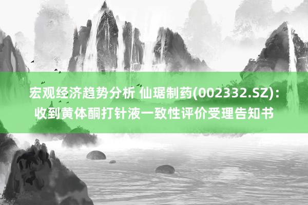 宏观经济趋势分析 仙琚制药(002332.SZ)：收到黄体酮打针液一致性评价受理告知书