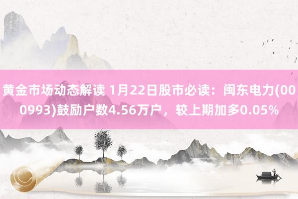 黄金市场动态解读 1月22日股市必读：闽东电力(000993)鼓励户数4.56万户，较上期加多0.05%