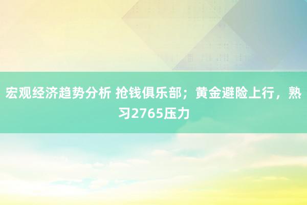 宏观经济趋势分析 抢钱俱乐部；黄金避险上行，熟习2765压力