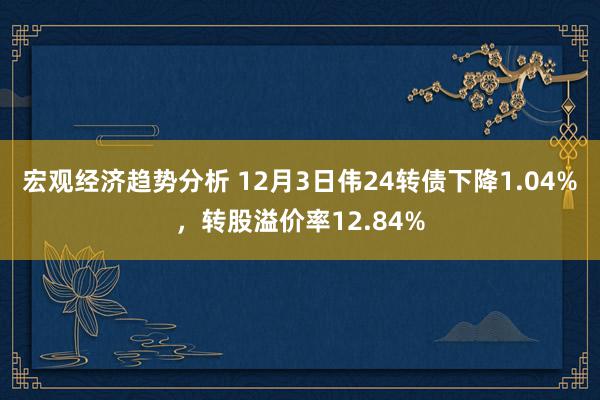 宏观经济趋势分析 12月3日伟24转债下降1.04%，转股溢价率12.84%