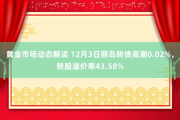 黄金市场动态解读 12月3日丽岛转债高潮0.02%，转股溢价率43.58%