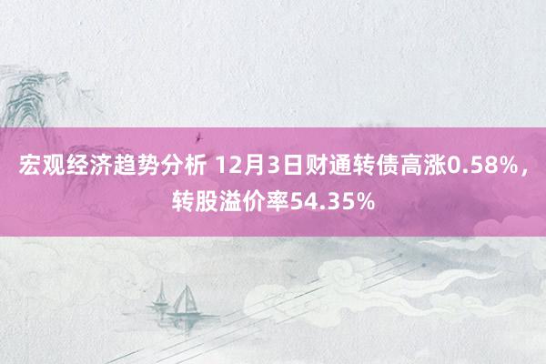 宏观经济趋势分析 12月3日财通转债高涨0.58%，转股溢价率54.35%