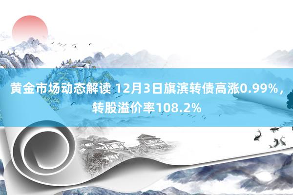 黄金市场动态解读 12月3日旗滨转债高涨0.99%，转股溢价率108.2%