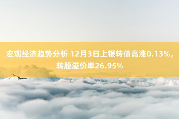 宏观经济趋势分析 12月3日上银转债高涨0.13%，转股溢价率26.95%