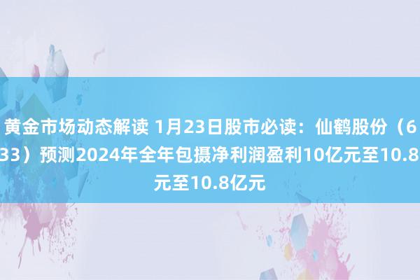 黄金市场动态解读 1月23日股市必读：仙鹤股份（603733）预测2024年全年包摄净利润盈利10亿元至10.8亿元