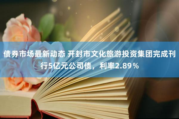 债券市场最新动态 开封市文化旅游投资集团完成刊行5亿元公司债，利率2.89％