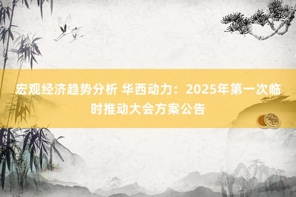 宏观经济趋势分析 华西动力：2025年第一次临时推动大会方案公告