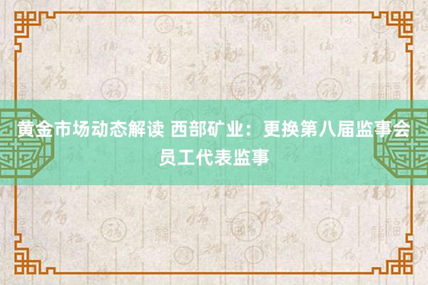 黄金市场动态解读 西部矿业：更换第八届监事会员工代表监事