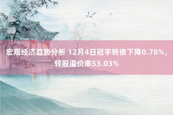 宏观经济趋势分析 12月4日冠宇转债下降0.78%，转股溢价率53.03%