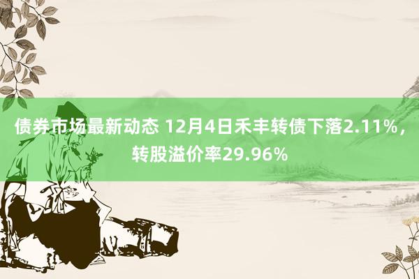 债券市场最新动态 12月4日禾丰转债下落2.11%，转股溢价率29.96%