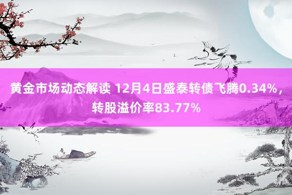 黄金市场动态解读 12月4日盛泰转债飞腾0.34%，转股溢价率83.77%