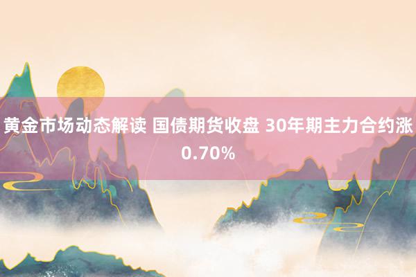 黄金市场动态解读 国债期货收盘 30年期主力合约涨0.70%