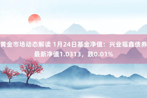 黄金市场动态解读 1月24日基金净值：兴业福鑫债券最新净值1.0313，跌0.01%