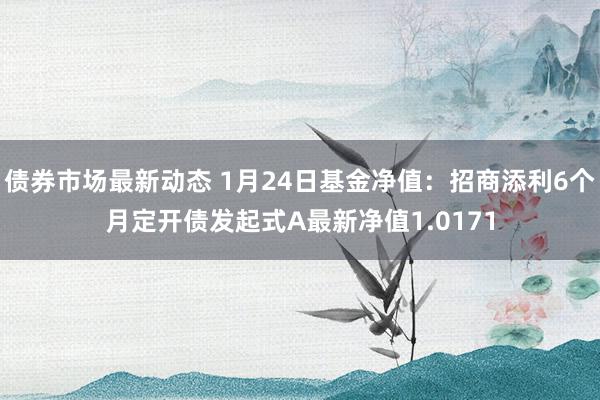 债券市场最新动态 1月24日基金净值：招商添利6个月定开债发起式A最新净值1.0171