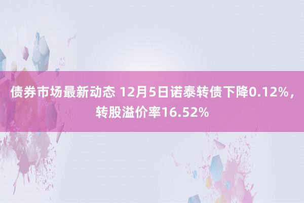 债券市场最新动态 12月5日诺泰转债下降0.12%，转股溢价率16.52%