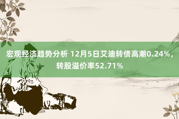 宏观经济趋势分析 12月5日艾迪转债高潮0.24%，转股溢价率52.71%