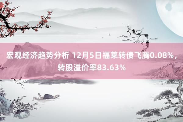 宏观经济趋势分析 12月5日福莱转债飞腾0.08%，转股溢价率83.63%