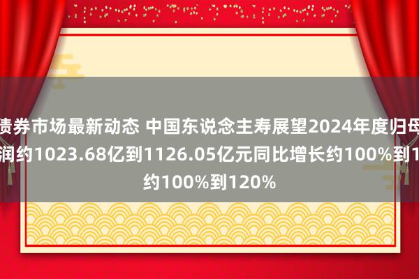 债券市场最新动态 中国东说念主寿展望2024年度归母净利润约1023.68亿到1126.05亿元同比增长约100%到120%