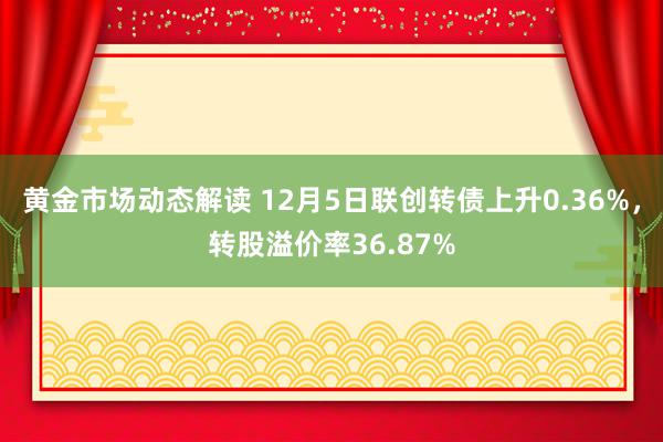 黄金市场动态解读 12月5日联创转债上升0.36%，转股溢价率36.87%