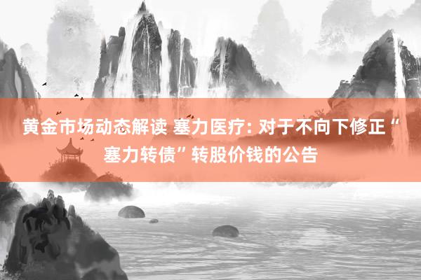 黄金市场动态解读 塞力医疗: 对于不向下修正“塞力转债”转股价钱的公告