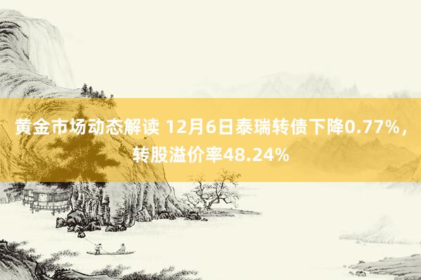 黄金市场动态解读 12月6日泰瑞转债下降0.77%，转股溢价率48.24%