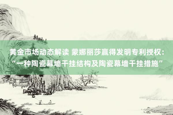 黄金市场动态解读 蒙娜丽莎赢得发明专利授权：“一种陶瓷幕墙干挂结构及陶瓷幕墙干挂措施”