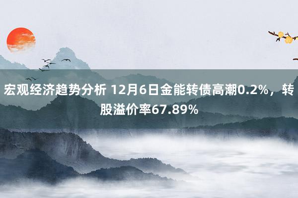 宏观经济趋势分析 12月6日金能转债高潮0.2%，转股溢价率67.89%