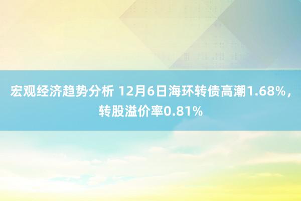 宏观经济趋势分析 12月6日海环转债高潮1.68%，转股溢价率0.81%