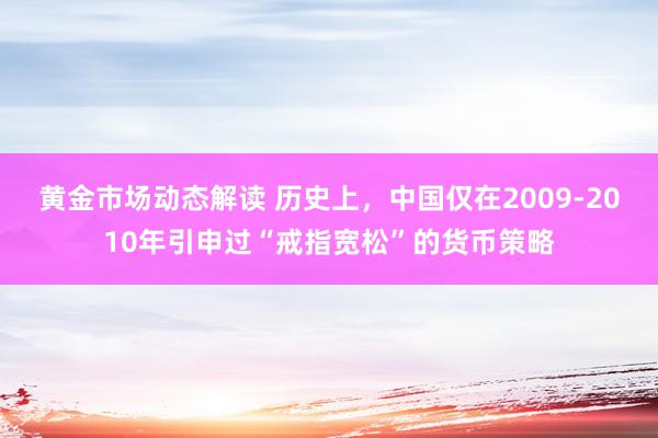 黄金市场动态解读 历史上，中国仅在2009-2010年引申过“戒指宽松”的货币策略