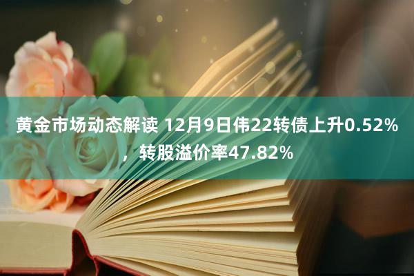 黄金市场动态解读 12月9日伟22转债上升0.52%，转股溢价率47.82%