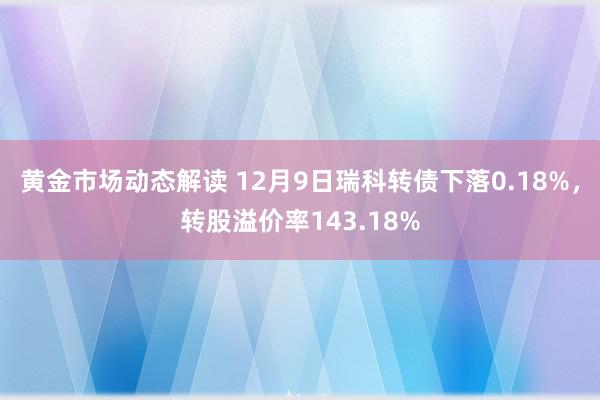 黄金市场动态解读 12月9日瑞科转债下落0.18%，转股溢价率143.18%