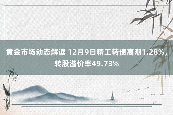 黄金市场动态解读 12月9日精工转债高潮1.28%，转股溢价率49.73%