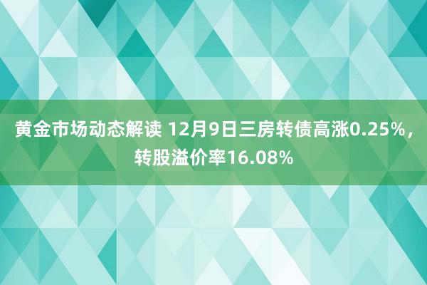 黄金市场动态解读 12月9日三房转债高涨0.25%，转股溢价率16.08%