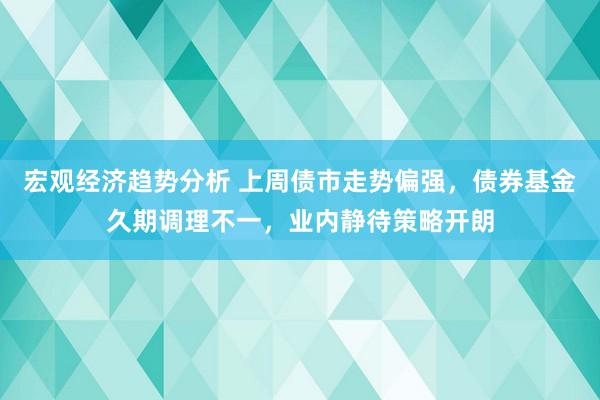 宏观经济趋势分析 上周债市走势偏强，债券基金久期调理不一，业内静待策略开朗