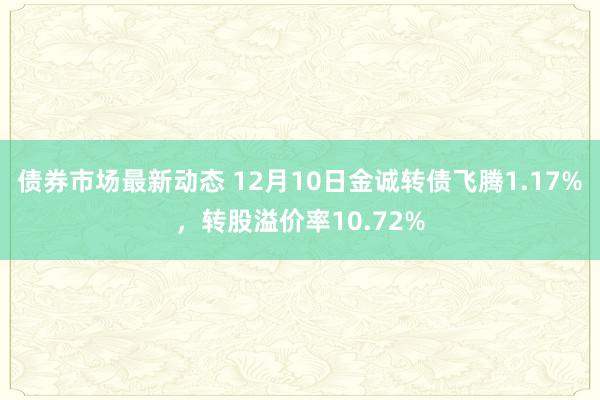 债券市场最新动态 12月10日金诚转债飞腾1.17%，转股溢价率10.72%