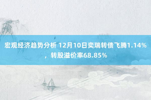 宏观经济趋势分析 12月10日奕瑞转债飞腾1.14%，转股溢价率68.85%